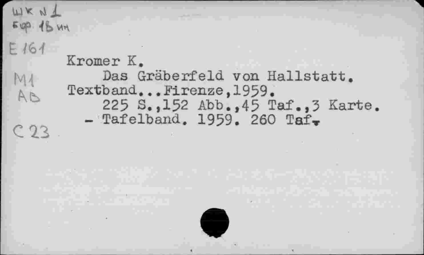 ﻿bJX ti і.
€*sp 4Ь ил
NU
Nb
C 23
Kromer K.
Das Gräberfeld von Hallstatt. Textband... .Firenze ,1959.
225 S.,152 Abb.,45 Taf.,5 Karte.
- Tafelband. 1959. 260 Taf-r